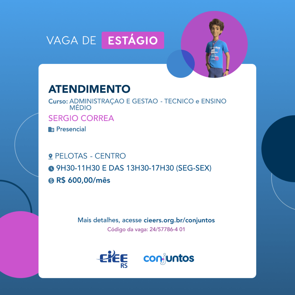 #ParaTodosVerem: Card de fundo azul, com círculos nas cores azul forte e roxo nas laterais. Na parte superior central contém o título: vaga de estágio. Ao lado direito, dentro de um círculo de fundo roxo, está a figura de um estagiário: homem branco, cabelos curtos, vestindo uma camiseta azul claro, por cima um crachá, calça cinza e no pulso um relógio preto. Abaixo, centralizado, um quadrado de fundo branco com a descrição da vaga para Atendimento, ofertado aos cursos de Administração e Gestão - técnico. Em seguida, o nome da empresa contratante: Sérgio Correa, localizada no Centro de Pelotas. Vaga para estágio presencial. O horário de trabalho será de segunda a sexta das 9h30 às 11h30 e das 13h30 às 17h30. O valor da bolsa é de R$600,00. Abaixo o texto: mais detalhes, acesse cieers.org.br/conjuntos. Informa-se o código da vaga: 24/57786-4 01. Por fim, na parte inferior centralizada encontra-se o logotipo do CIEE RS e do Conjuntos.