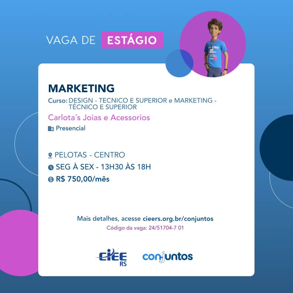 #ParaTodosVerem: Card de fundo azul, com círculos nas cores azul forte e roxo nas laterais. Na parte superior central contém o título: vaga de estágio. Ao lado direito, dentro de um círculo de fundo roxo, está a figura de um estagiário: homem branco, cabelos curtos, vestindo uma camiseta azul claro, por cima um crachá, calça cinza e no pulso um relógio preto. Abaixo, centralizado, um quadrado de fundo branco com a descrição da vaga para Marketing, ofertado aos cursos de Design e Marketing, técnico e superior. Em seguida, o nome da empresa contratante: Carlota's Jóias e Acessórios, localizada no centro de Pelotas. Vaga para estágio presencial. O horário de trabalho será de segunda à sexta, das 13h30 às 18h. O valor da bolsa é de R$750,00 por mês. Abaixo o texto: mais detalhes, acesse cieers.org.br/conjuntos. Informa-se o código da vaga: 24/51704-7 01. Por fim, na parte inferior centralizada encontra-se o logotipo do CIEE RS e do Conjuntos.