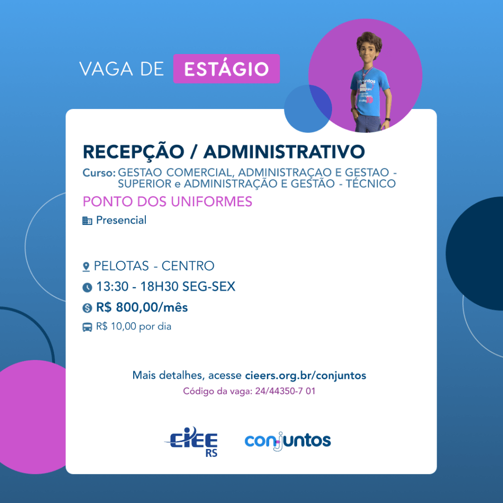 #ParaTodosVerem: Card de fundo azul, com círculos nas cores azul forte e roxo nas laterais. Na parte superior central contém o título: vaga de estágio. Ao lado direito, dentro de um círculo de fundo roxo, está a figura de um estagiário: homem branco, cabelos curtos, vestindo uma camiseta azul claro, por cima um crachá, calça cinza e no pulso um relógio preto. Abaixo, centralizado, um quadrado de fundo branco com a descrição da vaga para Recepção/Administrativo, ofertado aos cursos de Gestão comercial, Administração e Gestão - Técnico e superior. Em seguida, o nome da empresa contratante: Ponto dos Uniformes, localizada no Centro de Pelotas. Vaga para estágio presencial. O horário de trabalho será de segunda à sexta, das 13h30 às 18h30. O valor da bolsa é de R$800,00 por mês e vale-transporte de R$10,00 por dia. Abaixo o texto: mais detalhes, acesse cieers.org.br/conjuntos. Informa-se o código da vaga: 24/44350-7 01. Por fim, na parte inferior centralizada encontra-se o logotipo do CIEE RS e do Conjuntos.