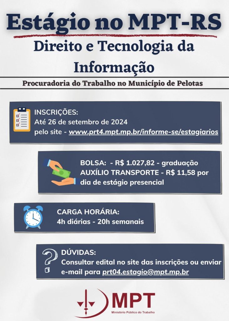 #ParaTodosVerem: Card de fundo cinza claro. Na parte superior central contém o título: Estágio no MPT-RS  -  Direito e Tecnologia da Informação - Procuradoria do Trabalho no Município de Pelotas. Abaixo existem 4 retângulos de fundo azul escuro, cada um contendo informações específicas. O primeiro sobre as inscrições, que ocorrem até o dia 26 de setembro de 2024 pelo site: www.prt4.mpt.mp.br/informe-se/estagiarios  O segundo retângulo contém informações sobre o valor da bolsa, de R$1.027,82 e auxílio transporte de R$11,58 por dia, pois trata-se de estágio presencial e voltado a curso de graduação. O terceiro retângulo trás a carga horária; são 20h semanais em 4 diárias. Por fim, o último retângulo consta o e-mail prt04.estagio@mpt.mp.br para caso surjam dúvidas. Abaixo o logo do Ministério Público do Trabalho. 