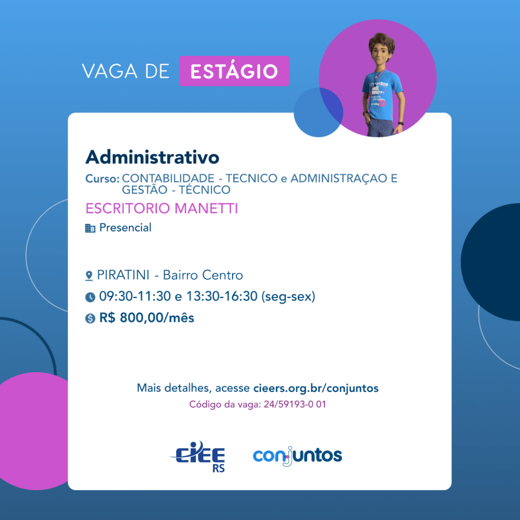  #ParaTodosVerem: Card de fundo azul, com círculos nas cores azul forte e roxo nas
 laterais. Na parte superior central contém o título: vaga de estágio. Ao lado direito, dentro de
 umcírculo de fundo roxo, está a figura de um estagiário: homem branco, cabelos curtos,
 vestindo uma camiseta azul claro, por cima um crachá, calça cinza e no pulso um relógio
 preto. Abaixo, centralizado, um quadrado de fundo branco com a descrição da vaga para
 Administrativo, ofertado aos cursos de Contabilidade e Administração- técnico e superior.
 Emseguida, o nome da empresa contratante: Escritório Manetti, localizada no bairro Centro
 de Piratini. Vaga para estágio presencial. O horário de trabalho será de segunda a
 sexta-feira das 09h30 às 11h30 e 13h30 às 16h30. O valor da bolsa é de R$800,00 por
mês. Abaixo o texto: mais detalhes, acesse cieers.org.br/conjuntos. Informa-se o código da
 vaga: 24/59193-0 01. Por fim, na parte inferior centralizada encontra-se o logotipo do CIEE
 RS edoConjuntos