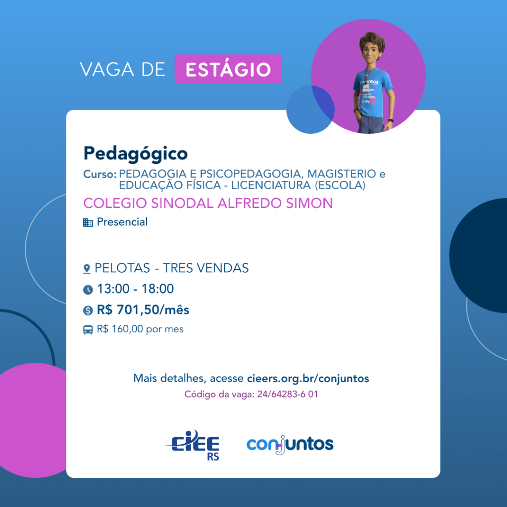  #ParaTodosVerem: Card de fundo azul, com círculos nas cores azul forte e roxo nas
 laterais. Na parte superior central contém o título: vaga de estágio. Ao lado direito, dentro de
 umcírculo de fundo roxo, está a figura de um estagiário: homem branco, cabelos curtos,
 vestindo uma camiseta azul claro, por cima um crachá, calça cinza e no pulso um relógio
 preto. Abaixo, centralizado, um quadrado de fundo branco com a descrição da vaga para
 Pedagógico, ofertado aos cursos de Magistério, Educação Física, Pedagogia e
 Psicopedagogia. Em seguida, o nome da empresa contratante: Colégio Sinodal Alfredo
 Simon, localizada no bairro Três Vendas de Pelotas. Vaga para estágio presencial. O
 horário de trabalho será das 13h às 18h. O valor da bolsa é de R$701,50 e vale transporte
 de R$160,00 por mês. Abaixo o texto: mais detalhes, acesse cieers.org.br/conjuntos.
 Informa-se o código da vaga: 24/64283-6 01. Por fim, na parte inferior centralizada
 encontra-se o logotipo do CIEE RS e do Conjuntos.