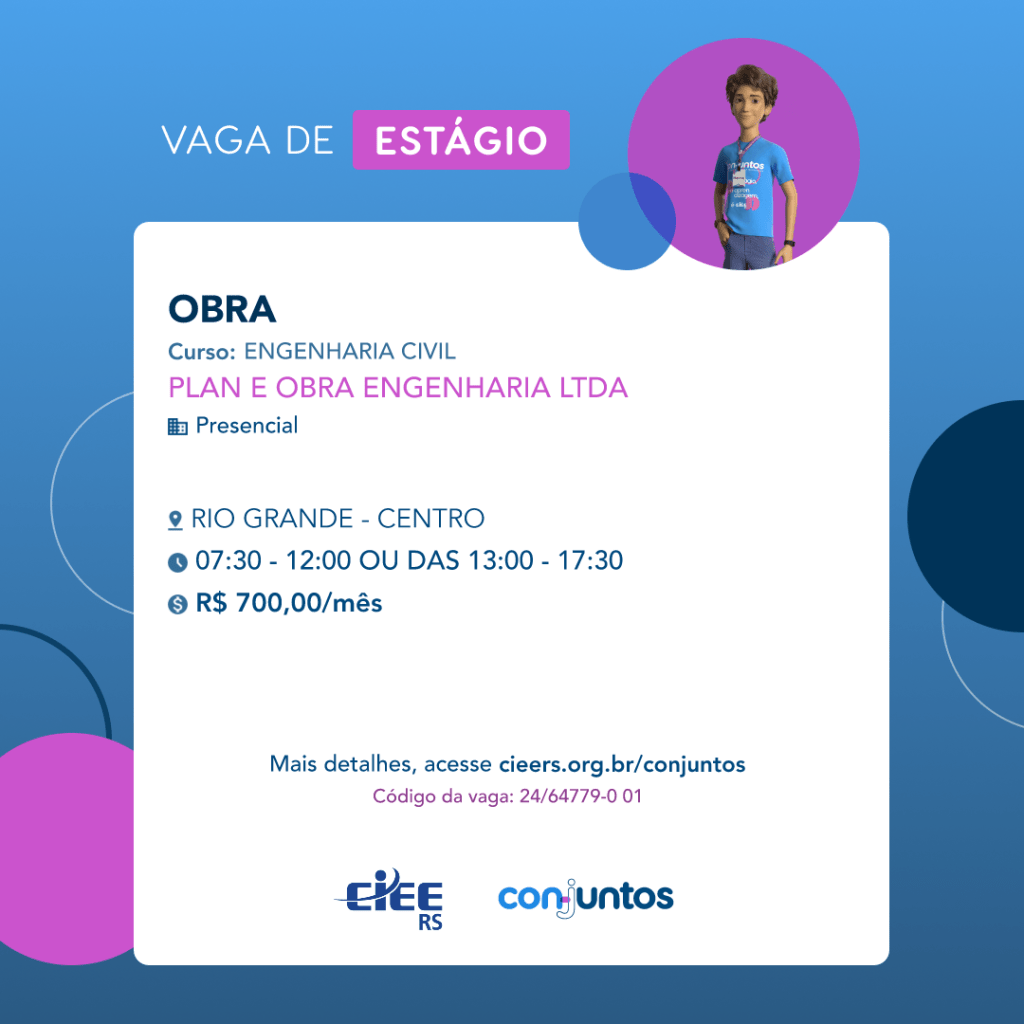  #ParaTodosVerem: Card de fundo azul, com círculos nas cores azul forte e roxo nas
 laterais. Na parte superior central contém o título: vaga de estágio. Ao lado direito, dentro de
 umcírculo de fundo roxo, está a figura de um estagiário: homem branco, cabelos curtos,
 vestindo uma camiseta azul claro, por cima um crachá, calça cinza e no pulso um relógio
 preto. Abaixo, centralizado, um quadrado de fundo branco com a descrição da vaga para
 Obra, ofertado ao curso de Engenharia Civil. Em seguida, o nome da empresa contratante:
 Plan e Obra Engenharia LTDA, localizada no bairro Centro de Rio Grande. Vaga para
 estágio presencial. O horário de trabalho será das 07h30 às 12h ou 13h às 17h30. O valor
 da bolsa é de R$700,00. Abaixo o texto: mais detalhes, acesse cieers.org.br/conjuntos.
 Informa-se o código da vaga: 24/64779-0 01. Por fim, na parte inferior centralizada
 encontra-se o logotipo do CIEE RS e do Conjuntos