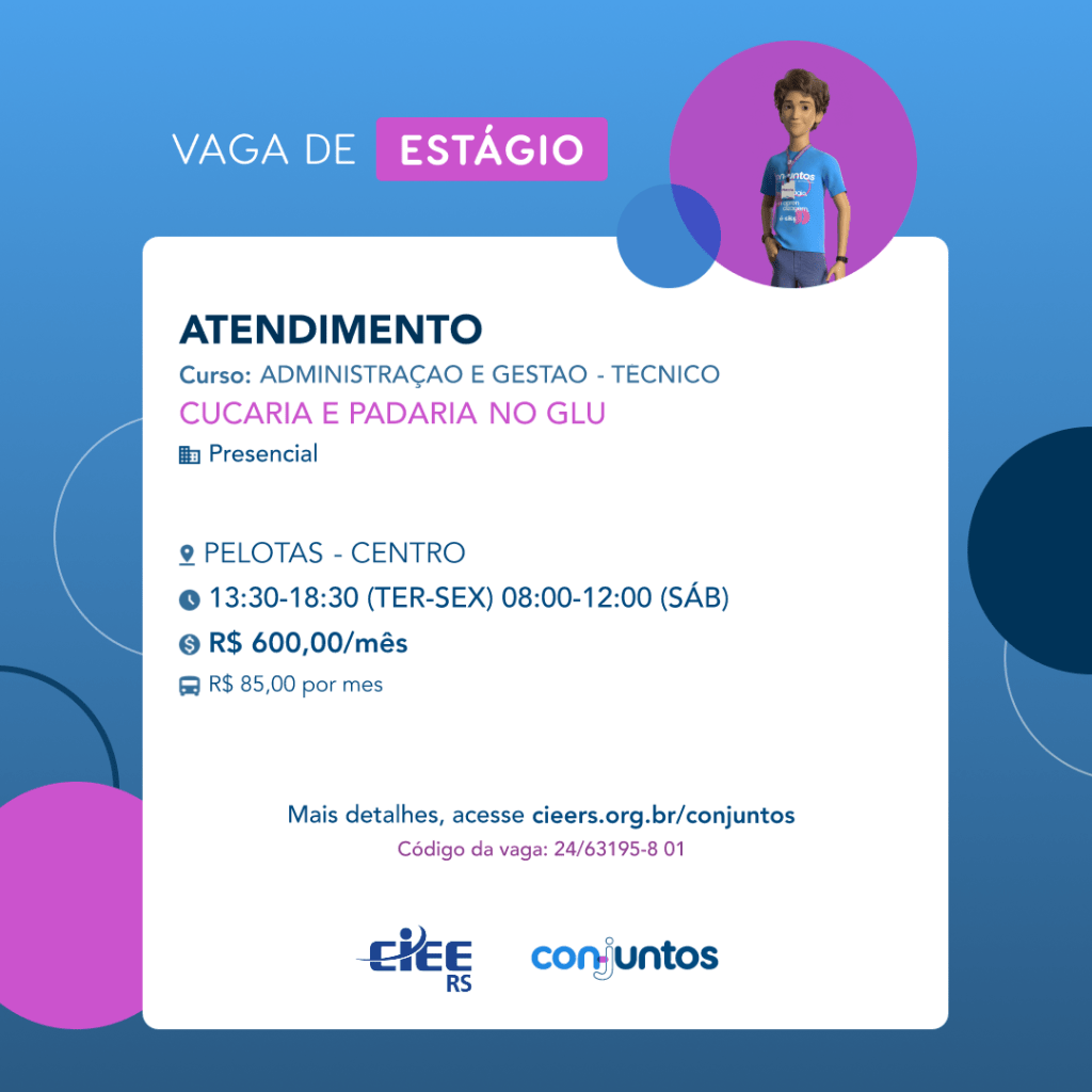 #ParaTodosVerem: Card de fundo azul, com círculos nas cores azul forte e roxo nas
 laterais. Na parte superior central contém o título: vaga de estágio. Ao lado direito, dentro de
 umcírculo de fundo roxo, está a figura de um estagiário: homem branco, cabelos curtos,
 vestindo uma camiseta azul claro, por cima um crachá, calça cinza e no pulso um relógio
 preto. Abaixo, centralizado, um quadrado de fundo branco com a descrição da vaga para
 Atendimento, ofertado aos cursos de Administração e Gestão- técnico. Em seguida, o
 nome da empresa contratante: Cucaria e Padaria no Glu, localizada no bairro Centro de
 Pelotas. Vaga para estágio presencial. O horário de trabalho será de terça a sexta-feira, das
 13h30 às 18h30 e sábado das 08h às 12h. O valor da bolsa é de R$600,00 e vale
 transporte de R$85,00 por mês. Abaixo o texto: mais detalhes, acesse
 cieers.org.br/conjuntos. Informa-se o código da vaga: 24/63195-8 01. Por fim, na parte
 inferior centralizada encontra-se o logotipo do CIEE RS e do Conjuntos