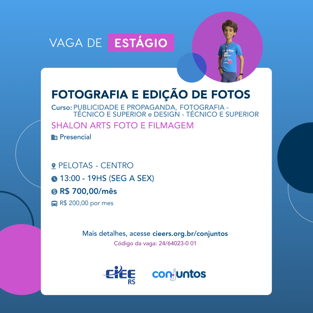  #ParaTodosVerem: Card de fundo azul, com círculos nas cores azul forte e roxo nas
 laterais. Na parte superior central contém o título: vaga de estágio. Ao lado direito, dentro de
 umcírculo de fundo roxo, está a figura de um estagiário: homem branco, cabelos curtos,
 vestindo uma camiseta azul claro, por cima um crachá, calça cinza e no pulso um relógio
 preto. Abaixo, centralizado, um quadrado de fundo branco com a descrição da vaga para
 Fotografia e edição de fotos, ofertado aos cursos de Publicidade e propaganda, fotografia e
 design- técnico e superior. Em seguida, o nome da empresa contratante: Shalon Arts foto e
 filmagem, localizada no bairro Centro de Pelotas. Vaga para estágio presencial. O horário
 de trabalho será de segunda a sexta-feira, das 13h às 19h. O valor da bolsa é de R$700,00
 e vale transporte de R$200,00 por mês. Abaixo o texto: mais detalhes, acesse
 cieers.org.br/conjuntos. Informa-se o código da vaga: 24/64023-0 01. Por fim, na parte
 inferior centralizada encontra-se o logotipo do CIEE RS e do Conjuntos.