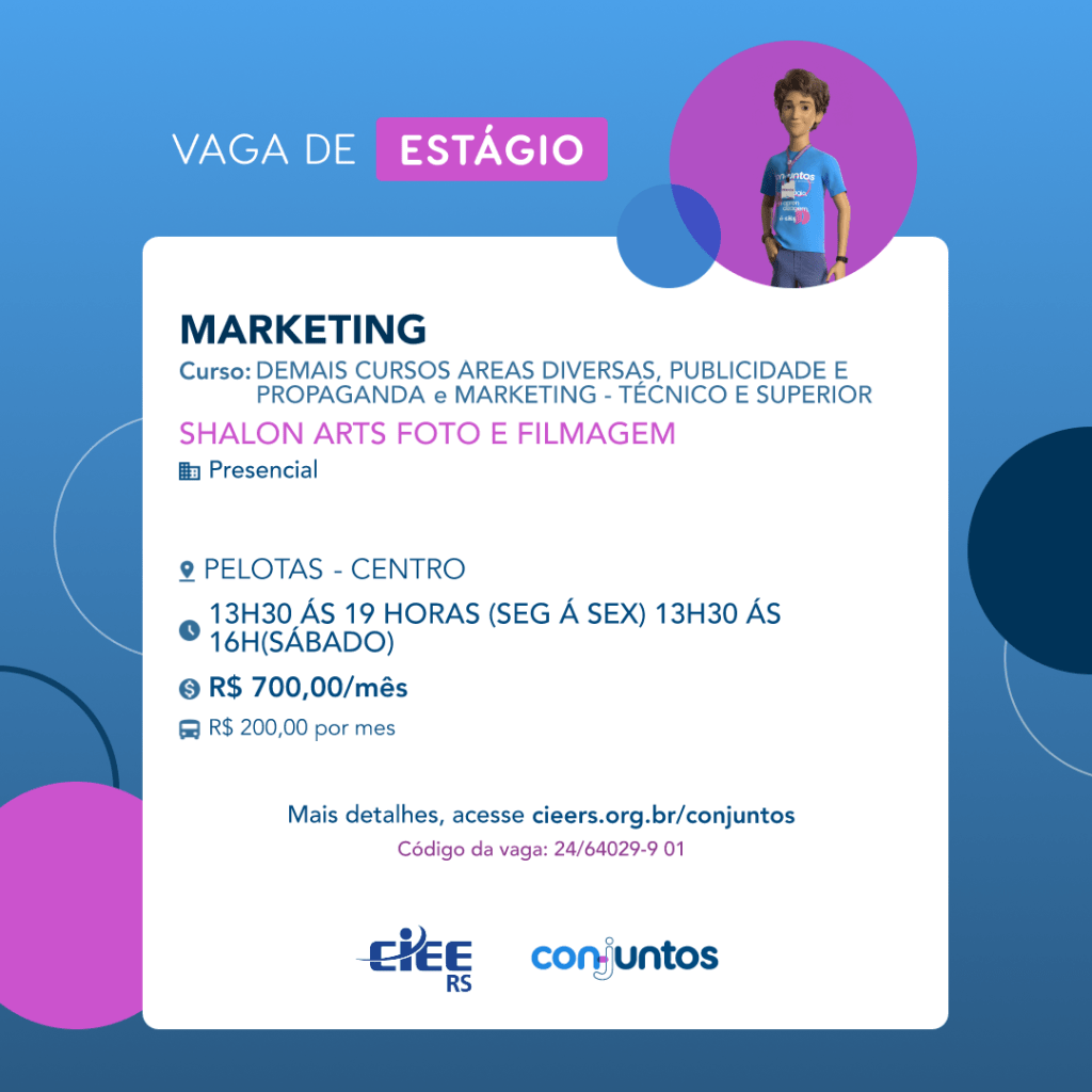  #ParaTodosVerem: Card de fundo azul, com círculos nas cores azul forte e roxo nas
 laterais. Na parte superior central contém o título: vaga de estágio. Ao lado direito, dentro de
 umcírculo de fundo roxo, está a figura de um estagiário: homem branco, cabelos curtos,
 vestindo uma camiseta azul claro, por cima um crachá, calça cinza e no pulso um relógio
 preto. Abaixo, centralizado, um quadrado de fundo branco com a descrição da vaga para
 Marketing, ofertado aos cursos de Publicidade, propaganda, marketing e demais cursos de
 diversas áreas- técnico e superior. Em seguida, o nome da empresa contratante: Shalon
 Arts foto e filmagem, localizada no bairro Centro de Pelotas. Vaga para estágio presencial.
 Ohorário de trabalho será de segunda a sexta-feira, das 13h30 às 19h e sábado das 13h30
 às 16h. O valor da bolsa é de R$700,00 e vale transporte de R$200,00 por mês. Abaixo o
 texto: mais detalhes, acesse cieers.org.br/conjuntos. Informa-se o código da vaga:
 24/64029-9 01. Por fim, na parte inferior centralizada encontra-se o logotipo do CIEE RS e
 do Conjuntos.