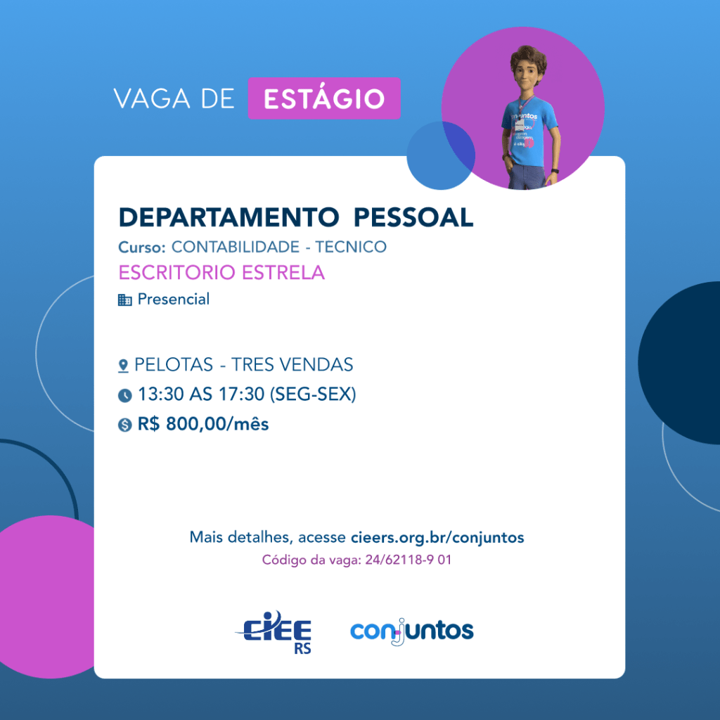  #ParaTodosVerem: Card de fundo azul, com círculos nas cores azul forte e roxo nas
 laterais. Na parte superior central contém o título: vaga de estágio. Ao lado direito, dentro de
 umcírculo de fundo roxo, está a figura de um estagiário: homem branco, cabelos curtos,
 vestindo uma camiseta azul claro, por cima um crachá, calça cinza e no pulso um relógio
 preto. Abaixo, centralizado, um quadrado de fundo branco com a descrição da vaga para
 Departamento Pessoal, ofertado ao curso de Contabilidade- técnico. Em seguida, o nome
 da empresa contratante: Escritório Estrela, localizada no bairro Três Vendas de Pelotas.
 Vaga para estágio presencial. O horário de trabalho será de segunda a sexta-feira, das
 13h30 às 17h30. O valor da bolsa é de R$800,00. Abaixo o texto: mais detalhes, acesse
 cieers.org.br/conjuntos. Informa-se o código da vaga: 24/62118-9 01. Por fim, na parte
 inferior centralizada encontra-se o logotipo do CIEE RS e do Conjuntos.