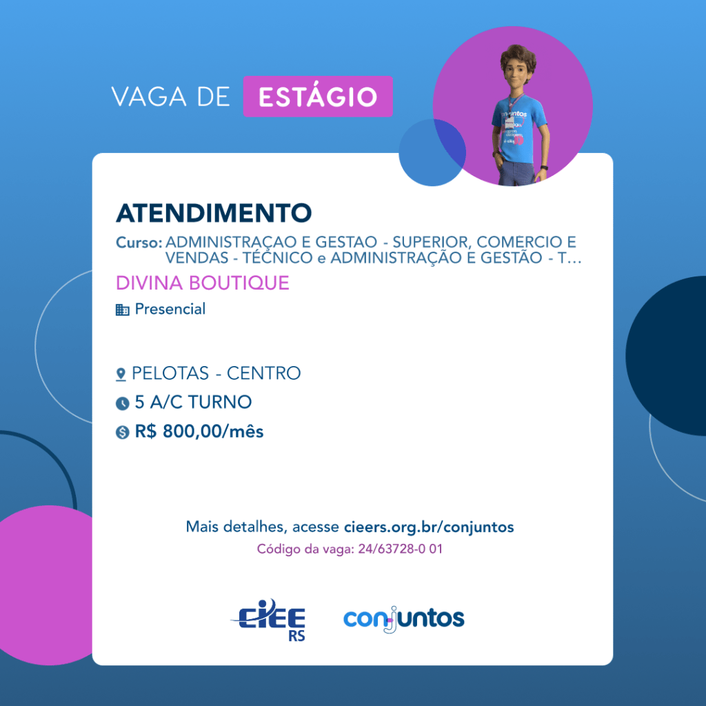 #ParaTodosVerem: Card de fundo azul, com círculos nas cores azul forte e roxo nas
 laterais. Na parte superior central contém o título: vaga de estágio. Ao lado direito, dentro de
 umcírculo de fundo roxo, está a figura de um estagiário: homem branco, cabelos curtos,
 vestindo uma camiseta azul claro, por cima um crachá, calça cinza e no pulso um relógio
 preto. Abaixo, centralizado, um quadrado de fundo branco com a descrição da vaga para
 Atendimento, ofertado aos cursos de Administração, Gestão, Comércio e Vendas- técnico e
 superior. Em seguida, o nome da empresa contratante: Divina Boutique, localizada no bairro
 Centro de Pelotas. Vaga para estágio presencial. O horário de trabalho será de 5 horas a
 combinar. O valor da bolsa é de R$800,00. Abaixo o texto: mais detalhes, acesse
 cieers.org.br/conjuntos. Informa-se o código da vaga: 24/63721-2 01. Por fim, na parte
 inferior centralizada encontra-se o logotipo do CIEE RS e do Conjuntos.