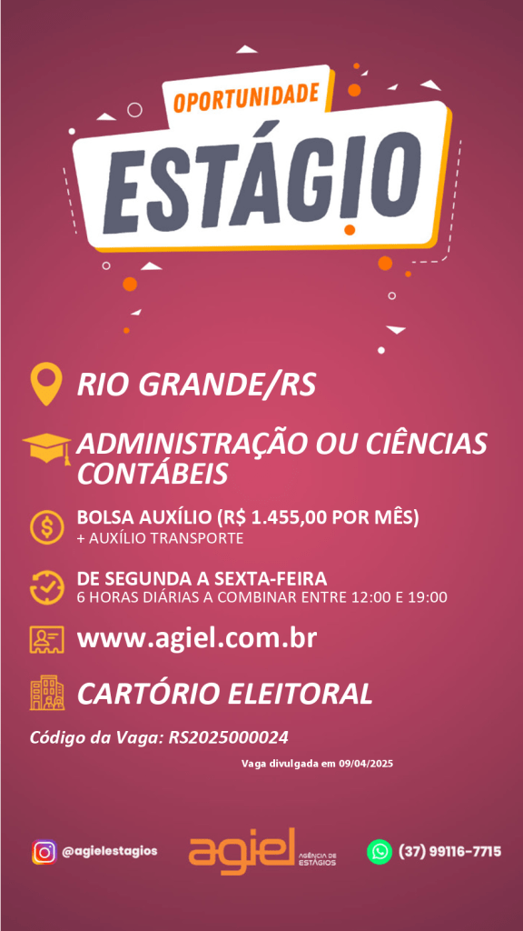 #PraTodosVerem: card com fundo em tom vinho e elementos gráficos em laranja e branco. No topo, há uma faixa branca com as palavras “OPORTUNIDADE ESTÁGIO”. Abaixo, ícones acompanham as informações principais da vaga: a cidade "Rio Grande/RS", os cursos requisitados "Administração ou Ciências Contábeis", e o valor da bolsa auxílio "R$ 1.455,00 por mês, com adicional de auxílio transporte". O horário é de segunda a sexta-feira, 6 horas diárias a combinar entre 12h e 19h. Em seguida, há o site “www.agiel.com.br”, e o local da vaga: “Cartório Eleitoral”. No final, aparecem o código da vaga “RS2025000024”, a data de divulgação “09/04/2025”, as redes sociais da Agiel Estágios e os contatos: o Instagram @agielestagios e o número de WhatsApp (37) 99116-7715. O logo da Agiel está centralizado na parte inferior do card.