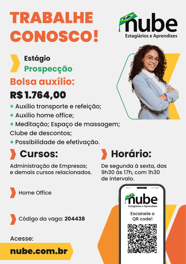 #PraTodosVerem: Card promocional da Nube – Estagiários e Aprendizes, com fundo branco e detalhes gráficos nas cores laranja, verde, preto e amarelo. No topo, em destaque e letras grandes laranjas, está escrito “TRABALHE CONOSCO!”. Abaixo, há informações sobre uma vaga de estágio na área de Prospecção, com bolsa auxílio no valor de R$ 1.764,00.
Os benefícios oferecidos são: auxílio transporte e refeição, auxílio home office, espaço de meditação e massagem, clube de descontos e possibilidade de efetivação. A vaga é destinada a estudantes de Administração de Empresas e demais cursos relacionados. O trabalho é no formato home office, e o código da vaga é 204438.
O horário de trabalho é de segunda a sexta-feira, das 9h30 às 17h, com 1h30 de intervalo.
No canto superior direito, há a logomarca da Nube, composta pela palavra “nube” em letras pretas, com um chapéu de formatura nas cores verde e amarela sobre a letra “n”, seguida do texto “Estagiários e Aprendizes”. Logo abaixo, há a imagem de uma mulher jovem, de cabelos cacheados e escuros, sorridente, vestindo blazer azul claro, camisa branca e óculos, com os braços cruzados; ao fundo dela há um elemento gráfico amarelo e verde.
No canto inferior direito, há a imagem de um celular com a tela exibindo o logotipo da Nube e um QR code, acompanhado do texto “Escaneie o QR code!”. Atrás do celular, há formas geométricas nas cores laranja e amarela.
Na parte inferior do card, há um destaque em amarelo com a inscrição “nube.com.br”.