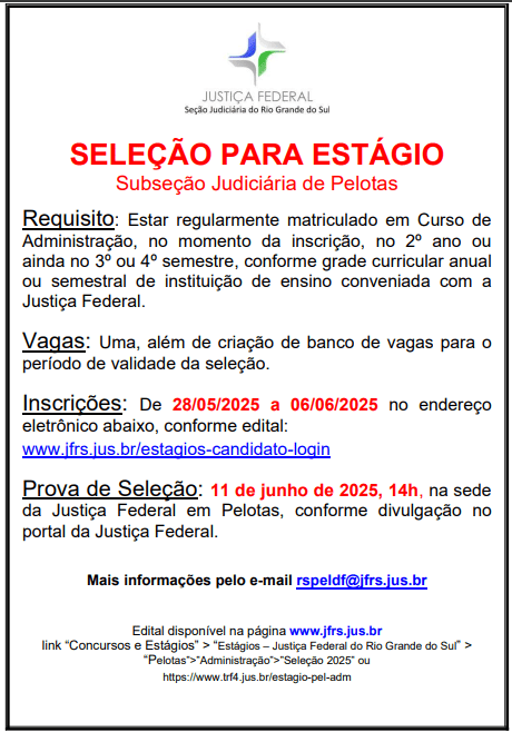 #ParaTodosVerem: Cartaz informativo com fundo branco, com texto na cor preta e vermelha. Título centralizado e destacado: “SELEÇÃO PARA ESTÁGIO - Subseção Judiciária de Pelotas”. Logo abaixo, o requisito: estar regularmente matriculado no curso de Administração, no momento da inscrição, cursando o 2º ano ou o 3º ou 4º semestre, conforme a grade curricular anual ou semestral de instituição de ensino conveniada com a Justiça Federal. Em seguida, a informação sobre as vagas: há uma vaga disponível, além da criação de banco de vagas para o período de validade da seleção.
As inscrições ocorrem de 28 de maio de 2025 a 6 de junho de 2025, exclusivamente no site indicado: ww.jfrs.jus.br/estagios-candidato-login, conforme edital.
A prova de seleção será realizada no dia 11 de junho de 2025, às 14 horas, na sede da Justiça Federal em Pelotas, conforme detalhado no portal da Justiça Federal.
Para mais informações, está disponível o e-mail: rspeldf@jfrs.jus.br.
O edital pode ser acessado na página www.jfrs.jus.br, no link “Concursos e Estágios” > “Estágios – Justiça Federal do Rio Grande do Sul” > “Pelotas” > “Administração” > “Seleção 2025”, ou diretamente no link: https://www.trf4.jus.br/estagio-pel-adm