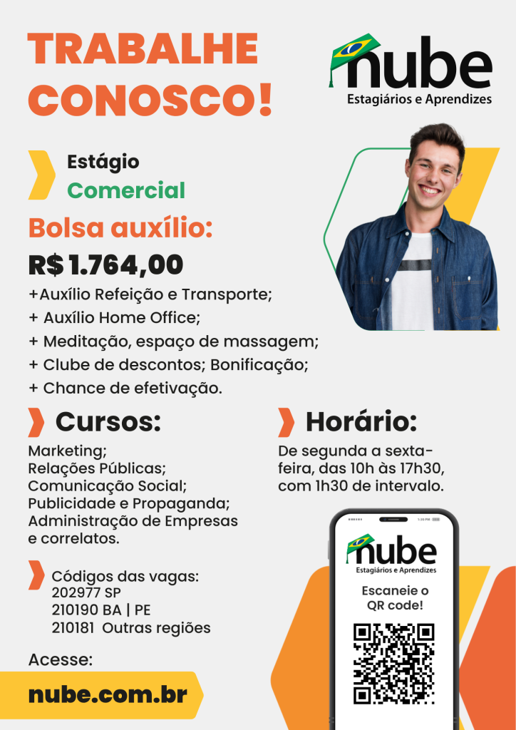 #ParaTodosVerem: Card de divulgação de vaga de estágio da empresa Nube. No topo, há o título em letras grandes e coloridas: "TRABALHE CONOSCO!" em laranja. Abaixo, está escrito "Estágio Comercial". Logo abaixo, em destaque, aparece Bolsa auxílio no valor de mil setecentos e sessenta e quatro reais, seguido de benefícios adicionais como: auxílio refeição e transporte, auxílio home office, meditação, espaço de massagem, clube de descontos, bonificação e chance de efetivação. Do lado esquerdo, há uma lista de cursos compatíveis com a vaga: Marketing, Relações Públicas, Comunicação Social, Publicidade e Propaganda, Administração de Empresas e correlatos. Também são informados os códigos das vagas para diferentes regiões do Brasil (SP, BA, PE e outras). No lado direito, está o horário do estágio: de segunda a sexta-feira, das 10h às 17h30, com 1h30 de intervalo. À direita, há a imagem de um jovem sorridente, de camisa jeans e camiseta branca, dentro de uma moldura gráfica com formas geométricas nas cores verde e amarela. A logomarca da Nube aparece acima da imagem dele, com o nome "nube" em preto e um chapéu de formatura com a bandeira do Brasil. Na parte inferior direita, há um celular exibindo um QR Code e a frase "Escaneie o QR code!". No canto inferior esquerdo, há um botão amarelo com o texto em preto: nube.com.br.