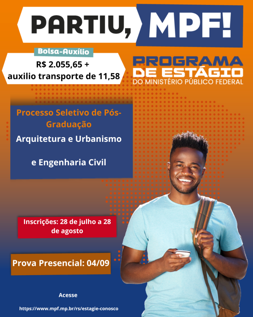 #ParaTodosVerem: card de divulgação do Programa de Estágio do Ministério Público Federal (MPF). O fundo do card tem um degradê em tons de laranja e azul, com uma textura pontilhada no canto direito. À direita, há a imaginem de um jovem negro, com cabelo crespo, vestindo uma camiseta azul clara e segurando o celular na mão direito e uma mochila no ombro esquerdo.
Acima, em destaque a frase: partiu, MPF! em letras preto e branco. Ao lado, o título Programa de Estágio do Ministério Público Federal em azul e laranja. Abaixo, em destque em uma faixa branca com selo verde: Bolsa-auxílio no valor de dois mil e cinquenta e cinco reais e sessenta e cinco centavos, mais auxílio transporte de onze reais e cinquenta e oito centavos. Na parte central, há uma caixa azul com bordas laranjas com a informação dos cursos: arquitetura e urbanismo e engenharia civil. Mais abaixo, há uma caixa vermelha com o período de inscrições de 28 de julho a 28 de agosto. 
E uma caixa laranja com o texto em cor branca: Prova presencial no dia 04/09. 
No canto inferior esquerdo há o link: https://www.mpf.mp.br/rs/estagie-conosco 
