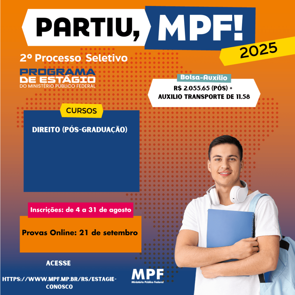 #ParaTodosVerem: card digital do 2º Processo Seletivo do Programa de Estágio do Ministério Público Federal (MPF).  Fundo apresenta um degradê de laranja para roxo, com textura pontilhada na parte central-direita. À direita, a imagem de um jovem de pele clara, cabelo curto castanho-escuro, vestindo camiseta branca, com fones de ouvido brancos no pescoço e mochila azul claro. Ele segura um caderno azul.
Na parte superior, em destaque, o texto PARTIU, MPF! — “PARTIU,” em preto sobre fundo branco e “MPF!” em branco sobre fundo azul. No canto superior direito, há uma faixa amarela inclinada com o ano 2025.
Logo abaixo, no canto esquerdo, está escrito 2º Processo Seletivo em branco, seguido da logomarca do Programa de Estágio do Ministério Público Federal em azul e laranja.
À direita, sobre uma faixa branca com selo verde escrito “Bolsa-Auxílio”, está o valor R$ 2.055,65 (Pós) + auxílio transporte de 11,58.
No lado esquerdo, há uma caixa azul com a aba amarela no topo contendo o título CURSOS e o texto Direito (Pós-Graduação).
Mais abaixo, duas caixas informativas: Caixa rosa com texto branco: Inscrições: de 4 a 31 de agosto; Caixa laranja com texto preto: Provas Online: 21 de setembro. No canto inferior esquerdo, o texto Acesse https://www.mpf.mp.br/rs/estagie-conosco em branco. No canto inferior direito, o logotipo do MPF – Ministério Público Federal em branco.