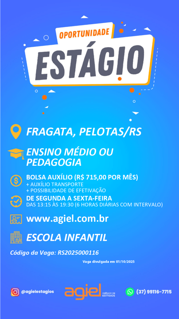 #ParaTodosVerem: card digital de fundo azul com ícones em laranja e branco, divulgando vaga de estágio pela Agiel – Agência de Estágios. No topo, dentro de uma faixa branca inclinada, está escrito “Oportunidade Estágio”, sendo “Oportunidade” em laranja e “Estágio” em cinza-escuro. Abaixo, aparecem as informações: local da vaga em Fragata, Pelotas/RS; voltada para estudantes de Ensino Médio ou Pedagogia; bolsa auxílio de R$ 715,00 por mês, mais auxílio transporte e possibilidade de efetivação. A carga horária é de segunda a sexta-feira, das 13h15 às 19h30, totalizando seis horas diárias com intervalo. Também consta o site [www.agiel.com.br](http://www.agiel.com.br), a indicação de que a vaga é em Escola Infantil e o código da vaga RS2025000116, divulgada em 01/10/2025. Na parte inferior estão os contatos da Agiel: Instagram @agielestagios, logotipo da agência em laranja com o texto “Agência de Estágios” e o WhatsApp (37) 99116-7715.