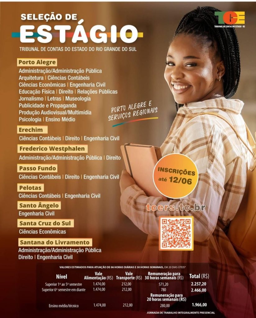 #Paratodosverem: card digital de divulgação de seleção de estágio do Tribunal de Contas do Estado do Rio Grande do Sul (TCE-RS). O fundo possui tons de marrom e laranja. À direita, aparece uma jovem negra sorrindo, com cabelos presos em tranças, usando camisa xadrez clara e mochila nas costas, segurando um caderno. No topo do cartaz está escrito “Seleção de Estágio” e o nome do Tribunal de Contas do Estado do Rio Grande do Sul, acompanhado do logotipo do TCE-RS. O cartaz divulga vagas para diferentes cidades e cursos. Em Porto Alegre, há oportunidades para Administração, Administração Pública, Arquitetura, Ciências Contábeis, Ciências Econômicas, Engenharia Civil, Educação Física, Direito, Relações Públicas, Jornalismo, Letras, Museologia, Publicidade e Propaganda, Produção Audiovisual/Multimídia, Psicologia e Ensino Médio. Em Erechim, as vagas são para Ciências Contábeis, Direito e Engenharia Civil. Em Frederico Westphalen, para Administração, Administração Pública e Direito. Em Passo Fundo, para Ciências Contábeis, Direito e Engenharia Civil. Em Pelotas, para Ciências Contábeis e Engenharia Civil. Em Santo Ângelo, para Engenharia Civil. Em Santa Cruz do Sul, para Ciências Econômicas. Em Santana do Livramento, para Administração, Administração Pública, Direito e Engenharia Civil. No centro do card há um destaque informando que as inscrições vão até 12 de junho. Também aparece o site tcers.tc.br e um QR Code para acesso às informações da seleção. Na parte inferior, há uma tabela com valores estimados para atuação de 6 horas diárias e 30 horas semanais, incluindo vale alimentação, vale transporte e remuneração, variando conforme o nível de escolaridade e a carga horária. O cartaz informa ainda que a jornada de trabalho é integralmente presencial.