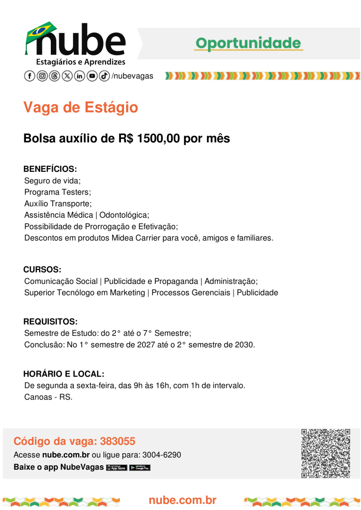#ParatodosVerem:
A imagem é um cartaz digital do Nube (Núcleo Brasileiro de Estágios) divulgando uma vaga de estágio. No topo, há o logotipo do Nube, ícones das redes sociais da instituição e a palavra “Oportunidade” em destaque. Logo abaixo, em letras grandes na cor laranja, está escrito “Vaga de Estágio”, seguida da informação de bolsa auxílio no valor de R$ 1.500,00 por mês.

O cartaz informa que a vaga oferece benefícios como seguro de vida, Programa Testers, auxílio transporte, assistência médica e odontológica, possibilidade de prorrogação e efetivação, além de descontos em produtos Midea Carrier para o estudante, amigos e familiares. A oportunidade é destinada a estudantes dos cursos de Comunicação Social, Publicidade e Propaganda, Administração, Tecnologia em Marketing, Processos Gerenciais e Publicidade. Entre os requisitos, é necessário estar entre o 2º e o 7º semestre da graduação, com previsão de conclusão entre o primeiro semestre de 2027 e o segundo semestre de 2030.

Também informa que a jornada é de segunda a sexta-feira, das 9h às 16h, com uma hora de intervalo, para atuação em Canoas, no Rio Grande do Sul. Na parte inferior aparecem o código da vaga, 383055, um QR Code para acesso à oportunidade, o endereço nube.com.br e informações para contato com o Nube.