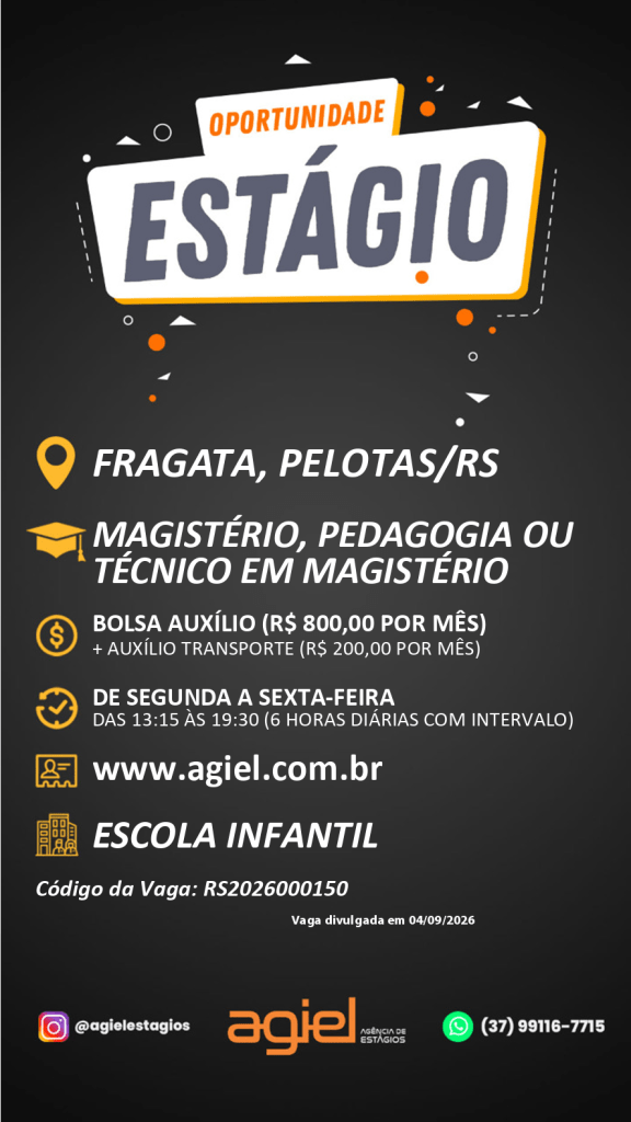 #ParaTodosVerem: Imagem de divulgação de uma vaga de estágio, com fundo preto e detalhes em branco, laranja e amarelo. No topo, lê-se “Oportunidade Estágio”. A vaga é para Escola Infantil, localizada em Fragata, Pelotas/RS, destinada a estudantes de Magistério, Pedagogia ou Técnico em Magistério. Oferece bolsa-auxílio de R$ 800,00 por mês, mais auxílio-transporte de R$ 200,00 por mês. O estágio é de segunda a sexta-feira, das 13h15 às 19h30, com 6 horas diárias e intervalo. O anúncio informa o site www.agiel.com.br, o código da vaga RS2026000150 e a data de divulgação 04/09/2026. Na parte inferior aparecem os contatos da Agiel, incluindo Instagram e WhatsApp.